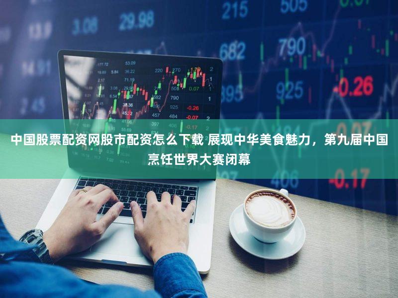 中国股票配资网股市配资怎么下载 展现中华美食魅力，第九届中国烹饪世界大赛闭幕