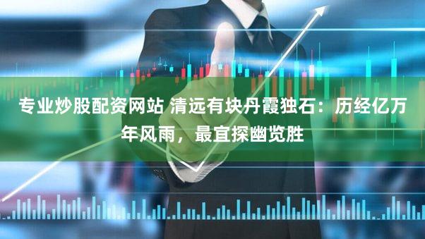 专业炒股配资网站 清远有块丹霞独石：历经亿万年风雨，最宜探幽览胜