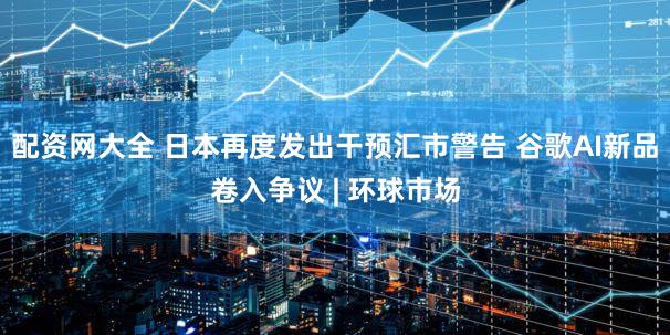 配资网大全 日本再度发出干预汇市警告 谷歌AI新品卷入争议 | 环球市场