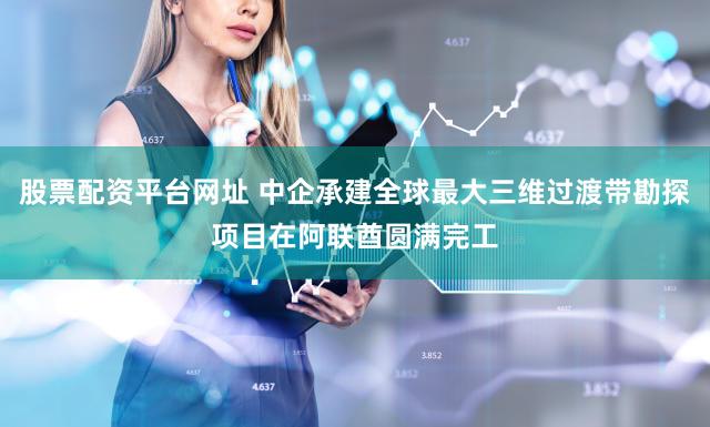 股票配资平台网址 中企承建全球最大三维过渡带勘探项目在阿联酋圆满完工
