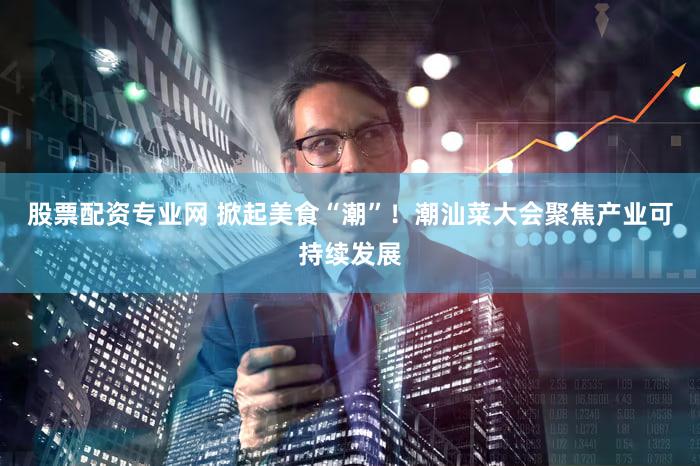 股票配资专业网 掀起美食“潮”！潮汕菜大会聚焦产业可持续发展