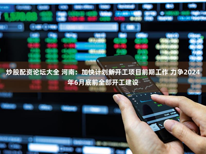 炒股配资论坛大全 河南：加快计划新开工项目前期工作 力争2024年6月底前全部开工建设