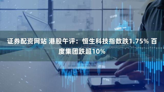 证券配资网站 港股午评：恒生科技指数跌1.75% 百度集团跌超10%