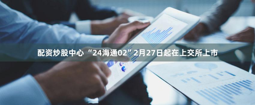 配资炒股中心 “24海通02”2月27日起在上交所上市