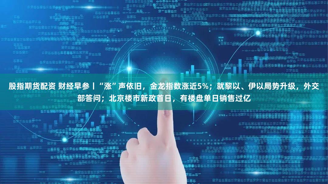 股指期货配资 财经早参丨“涨”声依旧，金龙指数涨近5%；就黎以、伊以局势升级，外交部答问；北京楼市新政首日，有楼盘单日销售过亿