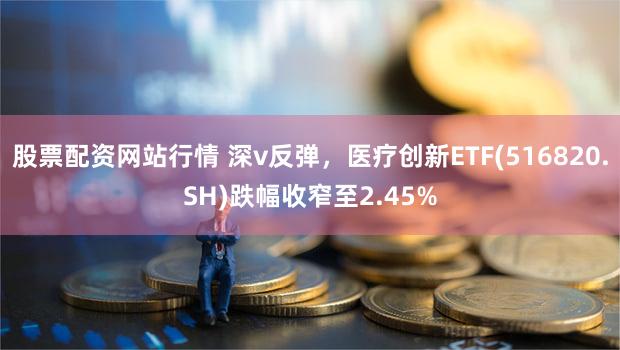 股票配资网站行情 深v反弹，医疗创新ETF(516820.SH)跌幅收窄至2.45%