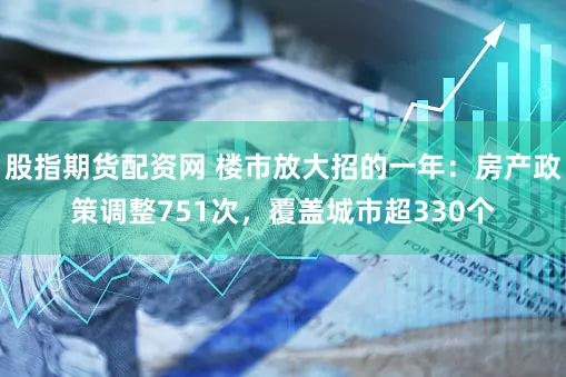 股指期货配资网 楼市放大招的一年：房产政策调整751次，覆盖城市超330个
