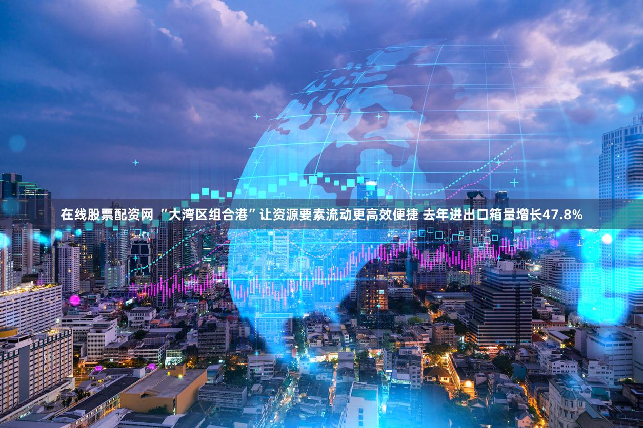 在线股票配资网 “大湾区组合港”让资源要素流动更高效便捷 去年进出口箱量增长47.8%
