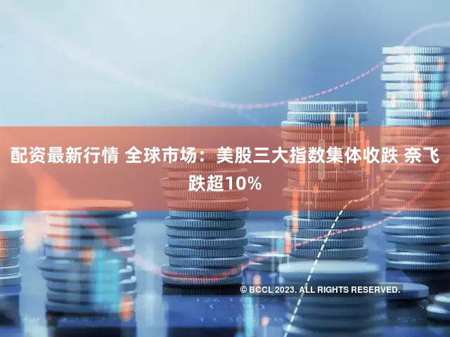 配资最新行情 全球市场：美股三大指数集体收跌 奈飞跌超10%