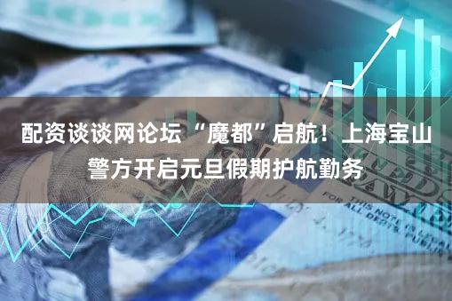 配资谈谈网论坛 “魔都”启航！上海宝山警方开启元旦假期护航勤务