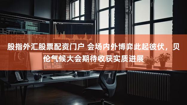 股指外汇股票配资门户 会场内外博弈此起彼伏，贝伦气候大会期待收获实质进展