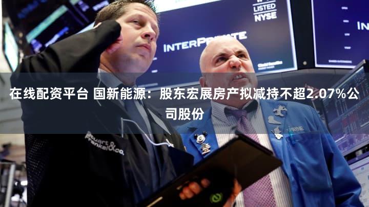 在线配资平台 国新能源：股东宏展房产拟减持不超2.07%公司股份