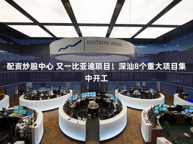 配资炒股中心 又一比亚迪项目！深汕8个重大项目集中开工