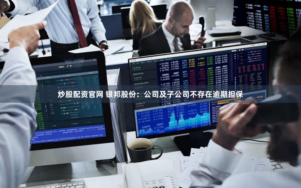 炒股配资官网 银邦股份：公司及子公司不存在逾期担保