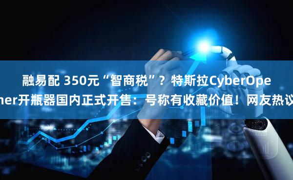融易配 350元“智商税”？特斯拉CyberOpener开瓶器国内正式开售：号称有收藏价值！网友热议