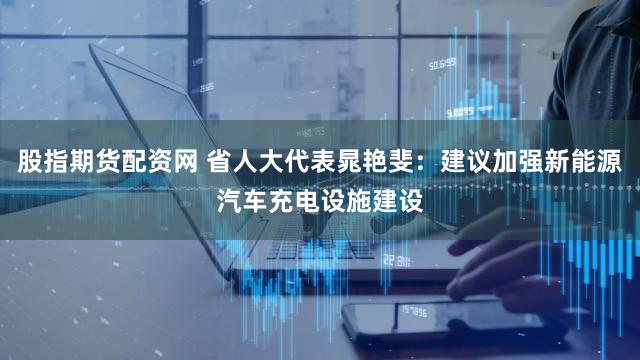 股指期货配资网 省人大代表晁艳斐：建议加强新能源汽车充电设施建设