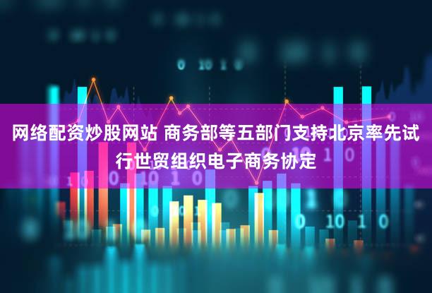 网络配资炒股网站 商务部等五部门支持北京率先试行世贸组织电子商务协定