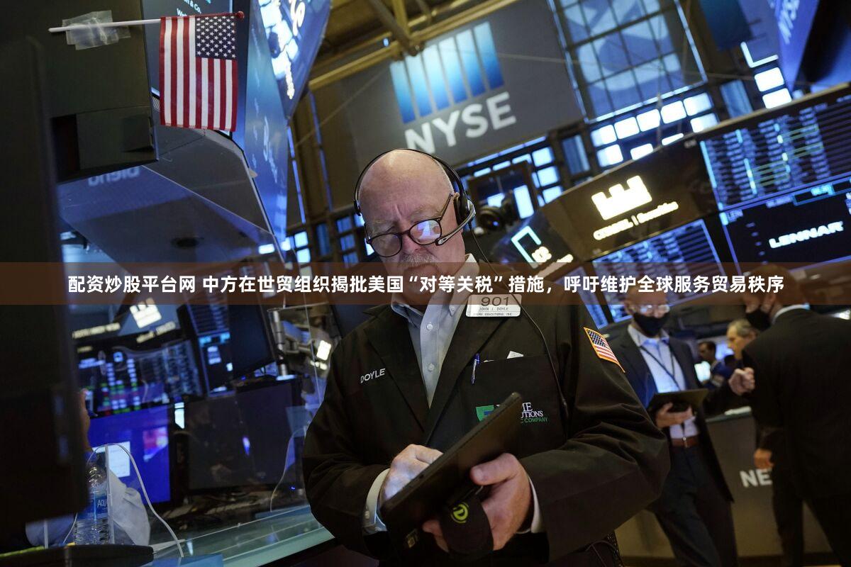 配资炒股平台网 中方在世贸组织揭批美国“对等关税”措施，呼吁维护全球服务贸易秩序