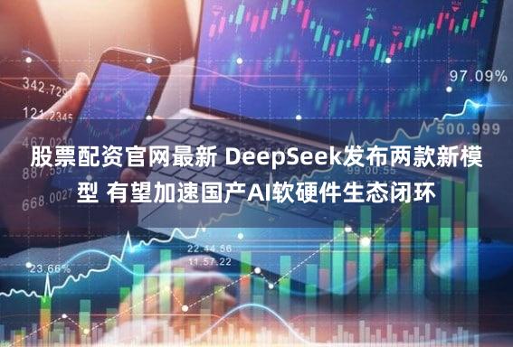 股票配资官网最新 DeepSeek发布两款新模型 有望加速国产AI软硬件生态闭环