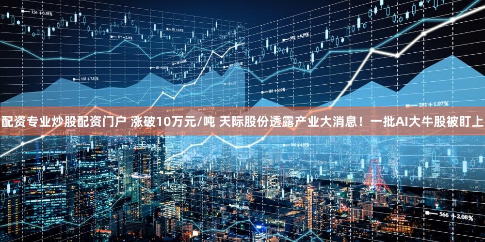 配资专业炒股配资门户 涨破10万元/吨 天际股份透露产业大消息！一批AI大牛股被盯上