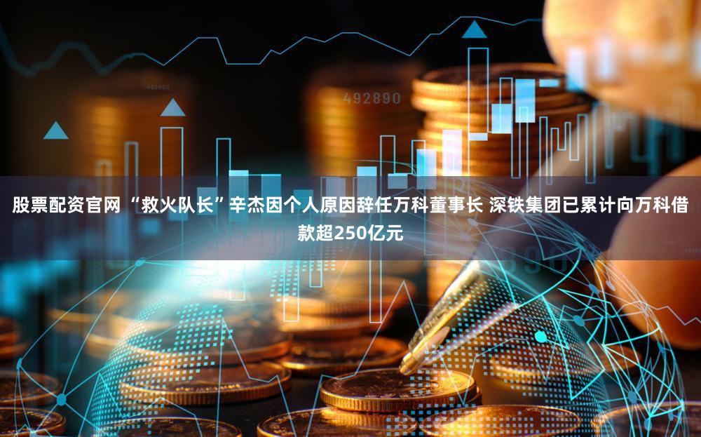 股票配资官网 “救火队长”辛杰因个人原因辞任万科董事长 深铁集团已累计向万科借款超250亿元