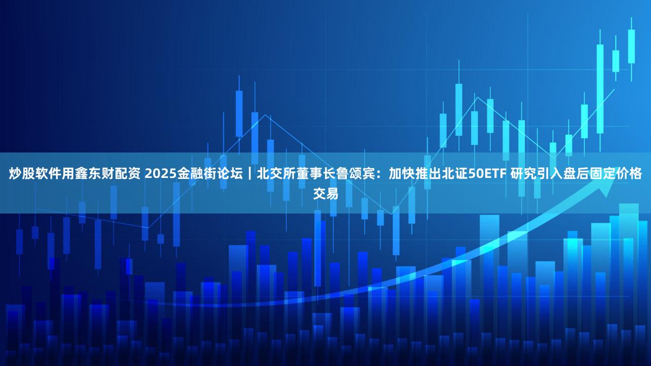 炒股软件用鑫东财配资 2025金融街论坛|北交所董事长鲁颂宾:加快推出北证50ETF 研究引入盘后固定价格交易