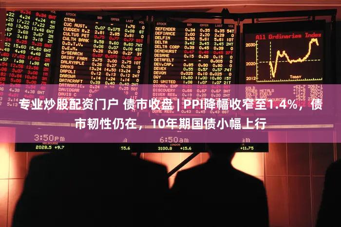 专业炒股配资门户 债市收盘 | PPI降幅收窄至1.4%，债市韧性仍在，10年期国债小幅上行
