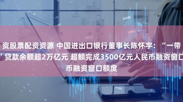 资股票配资资源 中国进出口银行董事长陈怀宇：“一带一路”贷款余额超2万亿元 超额完成3500亿元人民币融资窗口额度