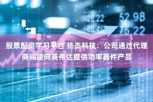 股票配资学习平台 扬杰科技：公司通过代理商间接向英伟达提供功率器件产品