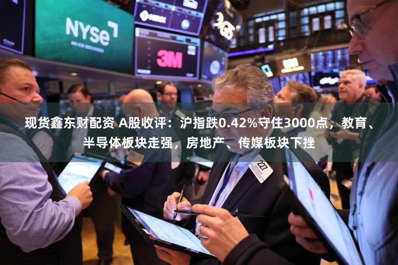现货鑫东财配资 A股收评：沪指跌0.42%守住3000点，教育、半导体板块走强，房地产、传媒板块下挫