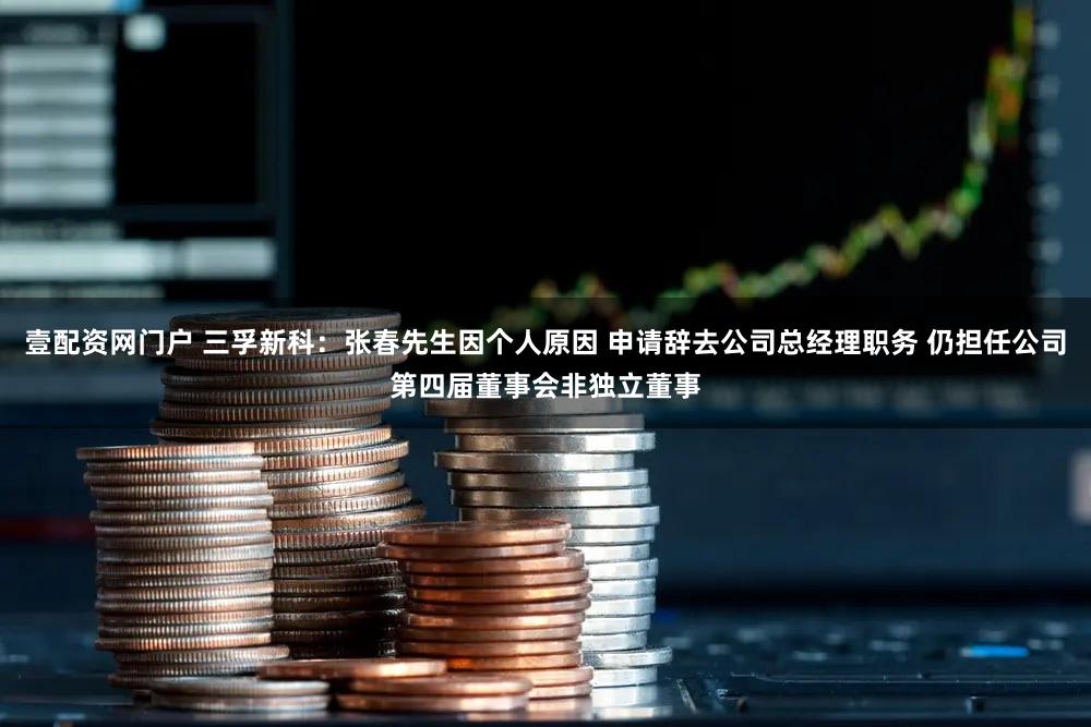 壹配资网门户 三孚新科：张春先生因个人原因 申请辞去公司总经理职务 仍担任公司第四届董事会非独立董事