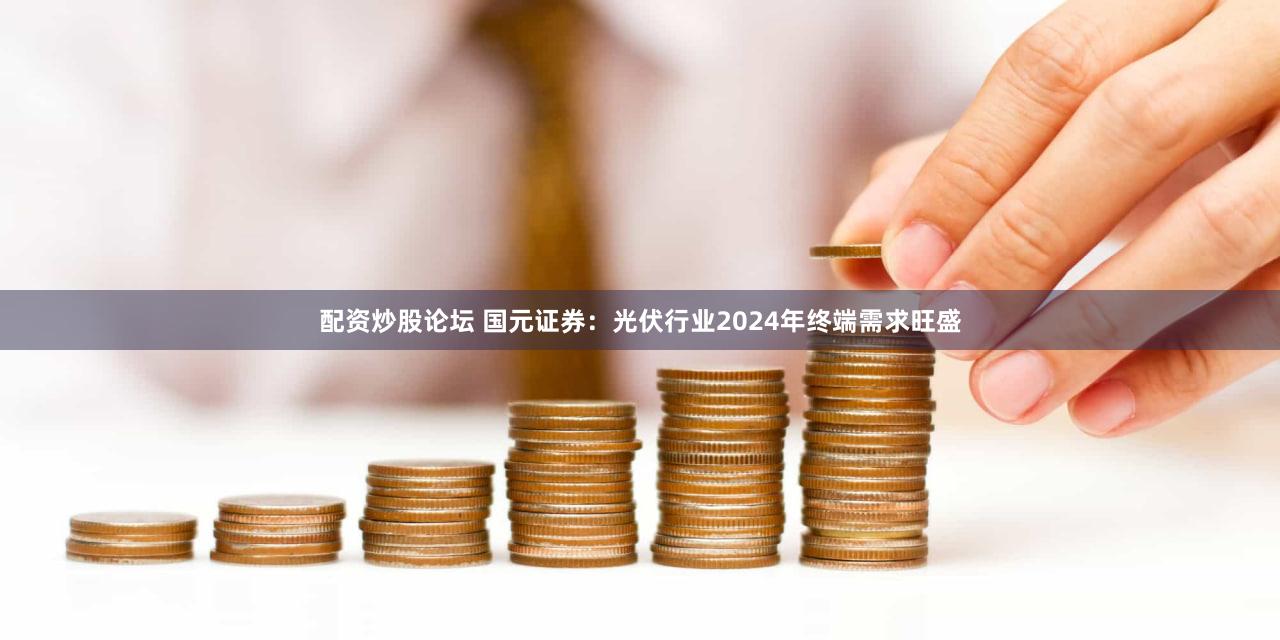 配资炒股论坛 国元证券：光伏行业2024年终端需求旺盛