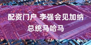 配资门户 李强会见加纳总统马哈马