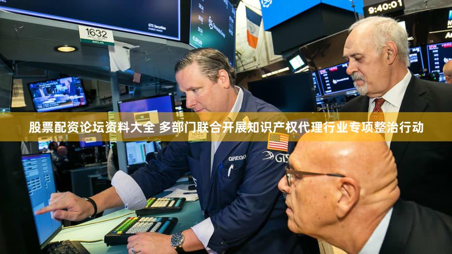 股票配资论坛资料大全 多部门联合开展知识产权代理行业专项整治行动