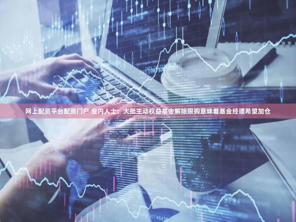 网上配资平台配资门户 业内人士：大批主动权益基金解除限购意味着基金经理希望加仓