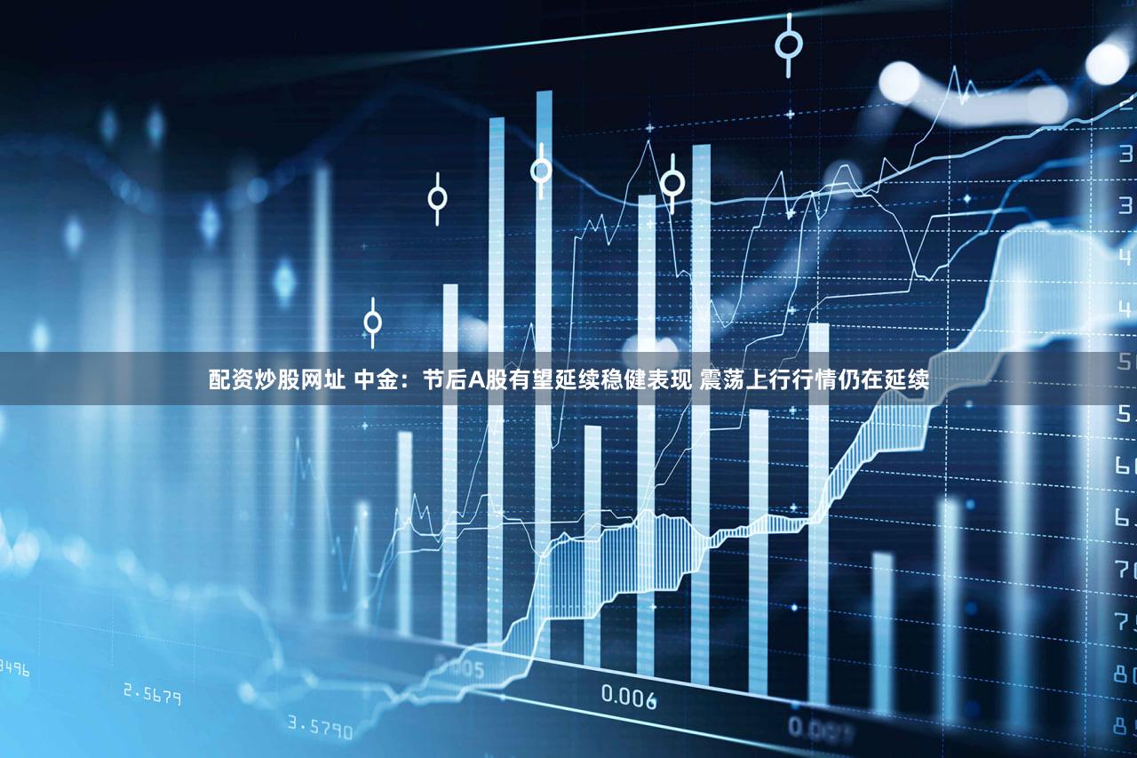 配资炒股网址 中金：节后A股有望延续稳健表现 震荡上行行情仍在延续