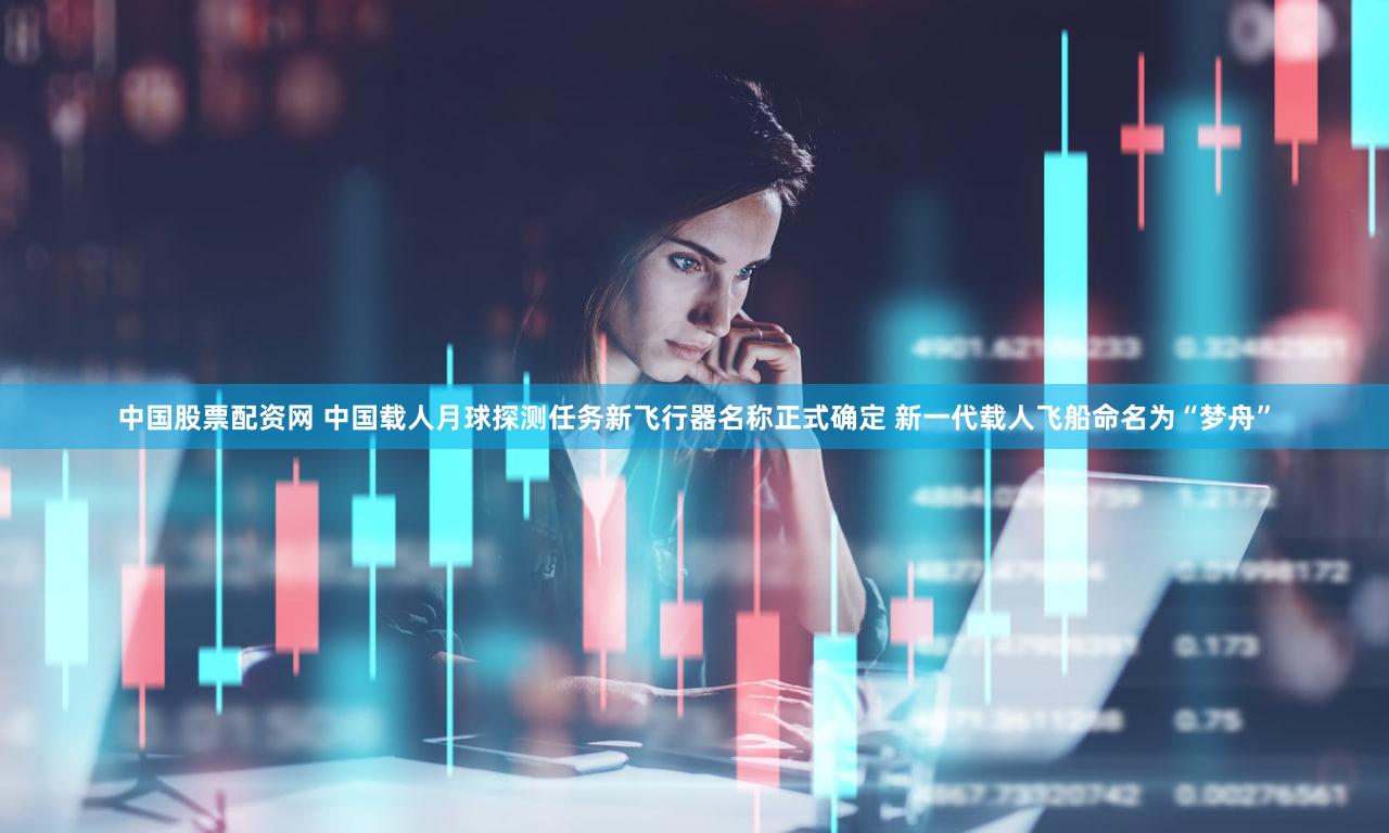 中国股票配资网 中国载人月球探测任务新飞行器名称正式确定 新一代载人飞船命名为“梦舟”