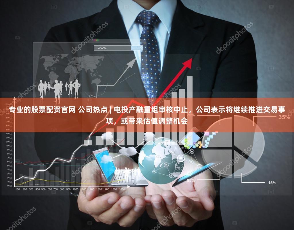 专业的股票配资官网 公司热点 | 电投产融重组审核中止，公司表示将继续推进交易事项，或带来估值调整机会
