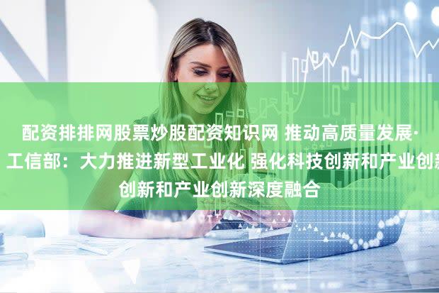 配资排排网股票炒股配资知识网 推动高质量发展·权威发布｜工信部：大力推进新型工业化 强化科技创新和产业创新深度融合