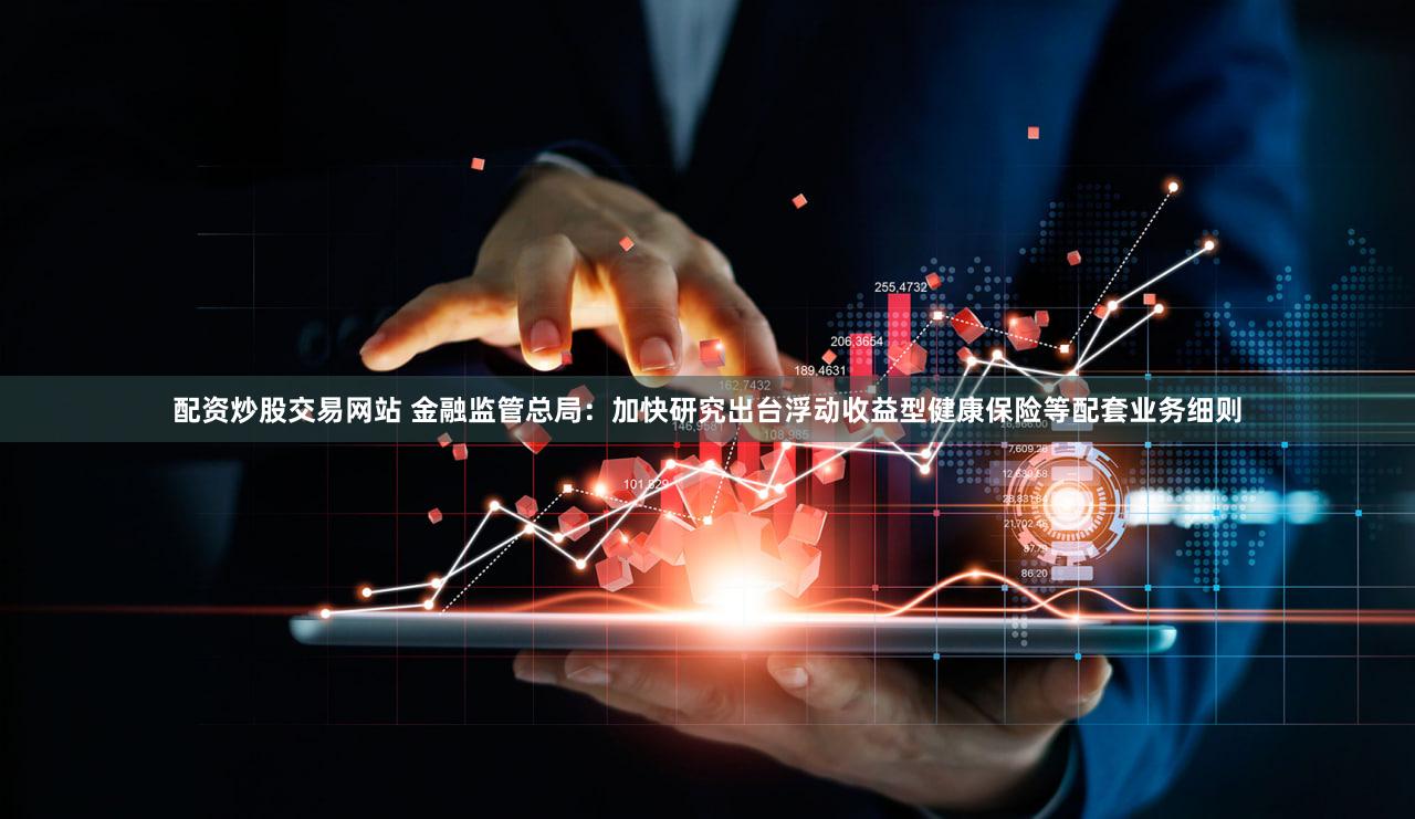 配资炒股交易网站 金融监管总局：加快研究出台浮动收益型健康保险等配套业务细则