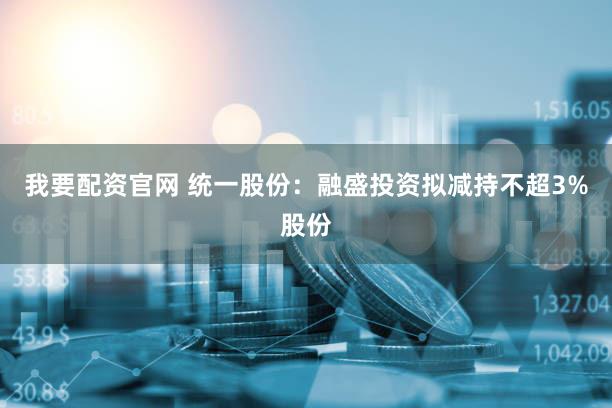 我要配资官网 统一股份：融盛投资拟减持不超3%股份
