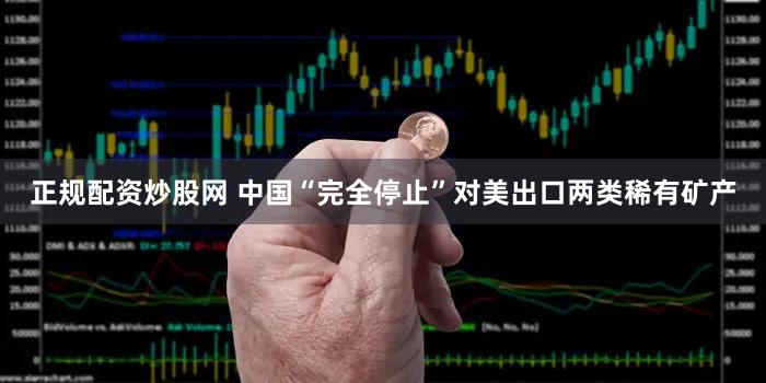 正规配资炒股网 中国“完全停止”对美出口两类稀有矿产