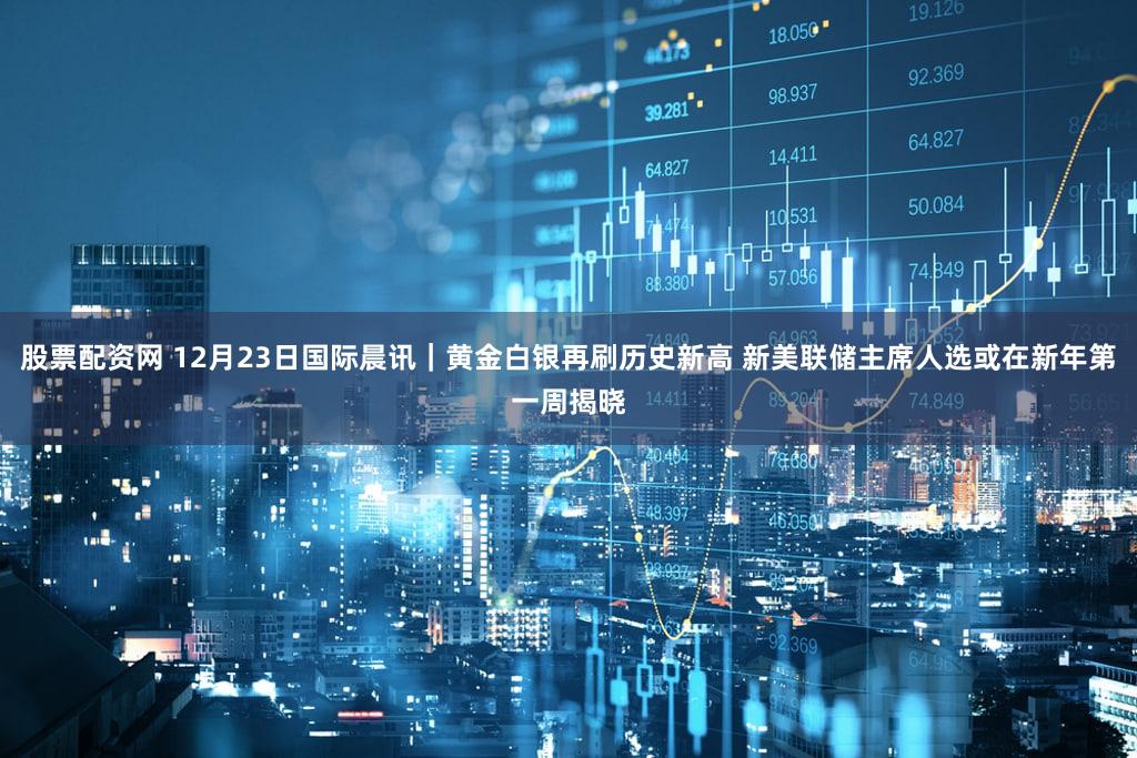 股票配资网 12月23日国际晨讯｜黄金白银再刷历史新高 新美联储主席人选或在新年第一周揭晓
