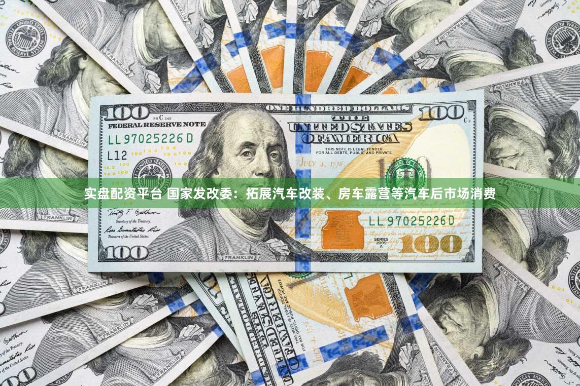 实盘配资平台 国家发改委：拓展汽车改装、房车露营等汽车后市场消费