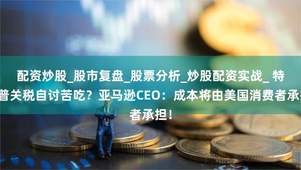 配资炒股_股市复盘_股票分析_炒股配资实战_ 特朗普关税自讨苦吃？亚马逊CEO：成本将由美国消费者承担！