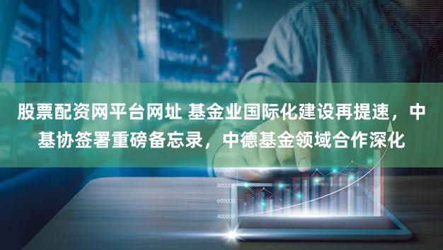股票配资网平台网址 基金业国际化建设再提速，中基协签署重磅备忘录，中德基金领域合作深化
