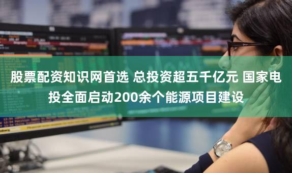 股票配资知识网首选 总投资超五千亿元 国家电投全面启动200余个能源项目建设