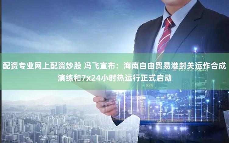 配资专业网上配资炒股 冯飞宣布：海南自由贸易港封关运作合成演练和7x24小时热运行正式启动