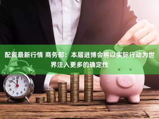 配资最新行情 商务部：本届进博会将以实际行动为世界注入更多的确定性