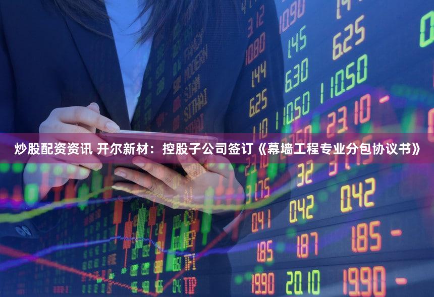 炒股配资资讯 开尔新材：控股子公司签订《幕墙工程专业分包协议书》